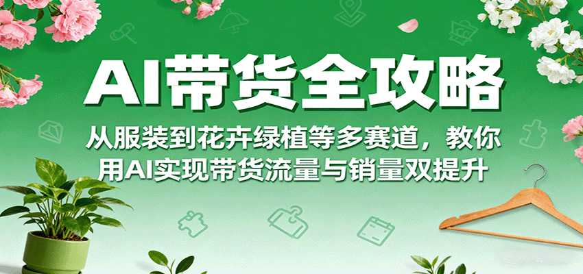 AI带货全攻略，从服装到花卉绿植等多赛道，教你用AI实现带货流量与销量双提升-优优云网创优优云网创资源站