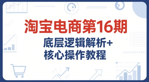 淘宝电商第16期，底层逻辑解析+核心操作教程，运营、推广提升能力的必学课程+配套资料-优优云网创优优云网创资源站