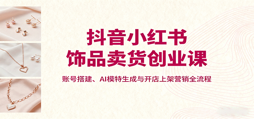 抖音小红书饰品卖货创业课，账号搭建、AI模特生成与开店上架营销全流程-优优云网创优优云网创资源站