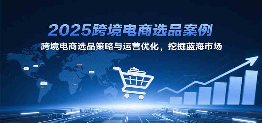 2025跨境电商选品案例，跨境电商选品策略与运营优化，挖掘蓝海市场-优优云网创优优云网创资源站