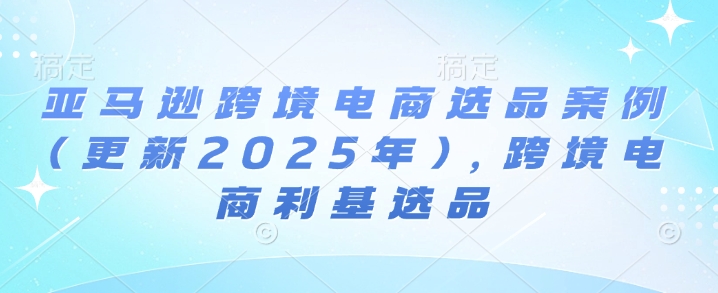 亚马逊跨境电商选品案例(更新2025年7月)，跨境电商利基选品-优优云网创优优云网创资源站